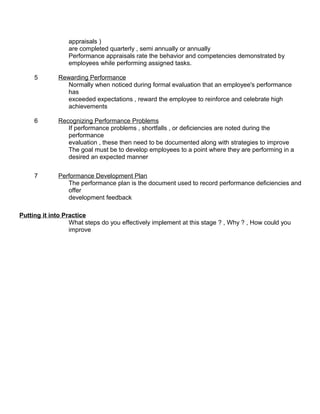 appraisals ) 
are completed quarterly , semi annually or annually 
Performance appraisals rate the behavior and competencies demonstrated by 
employees while performing assigned tasks. 
5 Rewarding Performance 
Normally when noticed during formal evaluation that an employee's performance 
has 
exceeded expectations , reward the employee to reinforce and celebrate high 
achievements 
6 Recognizing Performance Problems 
If performance problems , shortfalls , or deficiencies are noted during the 
performance 
evaluation , these then need to be documented along with strategies to improve 
The goal must be to develop employees to a point where they are performing in a 
desired an expected manner 
7 Performance Development Plan 
The performance plan is the document used to record performance deficiencies and 
offer 
development feedback 
Putting it into Practice 
What steps do you effectively implement at this stage ? , Why ? , How could you 
improve 

