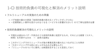 1-C) 技術的負債の可視化と解消のメリット説明
• フルリニューアルの実施のための準備
• バグ地獄の最⼤の原因「技術的負債の肥⼤化＋ブラックボックス化」
• ⼀定期間新しい案件を受けられなくなる（＝ビジネス影響が⼤きい）ので丁寧な説明が必要
• 技術的負債解消の可視化とメリットの説明
• 可視化は過去のバグ・不具合のうち技術的負債に起因するもの、それによる被害（コスト、
時間）を列挙するのみ → 説得⼒抜群w
• このタイミングでのリニューアルが後の事業成⻑の最⼤化につながることを熱弁
• 「⼤きくジャンプする前にはしゃがみ込みが必要なんだ」
• 「リニューアルのついでに案件」は断固拒否することも宣⾔しておく
 