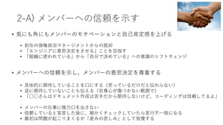 2-A) メンバーへの信頼を⽰す
• 兎にも⾓にもメンバーのモチベーションと⾃⼰肯定感を上げる
• 前任の強権政治マネージメントからの脱却
• 「エンジニアに意思決定をさせる」ことを⽬指す
• 「組織に使われている」から「⾃分で決めている」への意識のシフトチェンジ
• メンバーへの信頼を⽰し、メンバーの意思決定を尊重する
• 具体的に期待していることを⼝にする（思っているだけだと伝わらない）
• 逆に期待していないことも伝える（⾃尊⼼が傷つかない範囲で）
• 「○○さんはドキュメント作成は苦⼿だから期待しないけど、コーディングは信頼してるよ」
• メンバーの仕事に極⼒⼝を出さない
• 信頼していると宣⾔した後に、細かくチェックしていたら⾔⾏不⼀致になる
• 最初は問題が起こりまくるが「産みの苦しみ」として我慢する
 