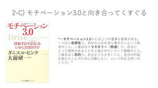 2-C) モチベーション3.0と向き合ってくすぐる
“＜モチベーション3.0＞には三つの重要な要素がある。
⼀つは＜⾃律性＞。⾃分の⼈⽣を⾃ら導きたいという欲
求のこと。⼆番⽬は＜マスタリー（熟達）＞。⾃分に
とって意味のあることを上達させたいという衝動のこと。
三番⽬は＜⽬的＞。⾃分よりも⼤きいこと、⾃分の利益
を超えたことのために活動したい、という切なる思いの
ことだ。”
 