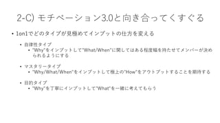 • 1on1でどのタイプが⾒極めてインプットの仕⽅を変える
• ⾃律性タイプ
• "Why"をインプットして"What/When"に関してはある程度幅を持たせてメンバーが決め
られるようにする
• マスタリータイプ
• "Why/What/When"をインプットして極上の"How"をアウトプットすることを期待する
• ⽬的タイプ
• "Why"を丁寧にインプットして"What"を⼀緒に考えてもらう
2-C) モチベーション3.0と向き合ってくすぐる
 