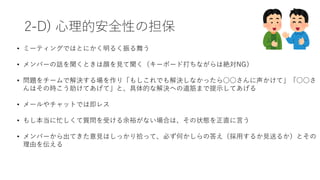 2-D) ⼼理的安全性の担保
• ミーティングではとにかく明るく振る舞う
• メンバーの話を聞くときは顔を⾒て聞く（キーボード打ちながらは絶対NG）
• 問題をチームで解決する場を作り「もしこれでも解決しなかったら○○さんに声かけて」「○○さ
んはその時こう助けてあげて」と、具体的な解決への道筋まで提⽰してあげる
• メールやチャットでは即レス
• もし本当に忙しくて質問を受ける余裕がない場合は、その状態を正直に⾔う
• メンバーから出てきた意⾒はしっかり拾って、必ず何かしらの答え（採⽤するか⾒送るか）とその
理由を伝える
 