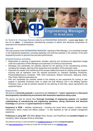 Dr. Pendl & Dr. Piswanger Romania looks for an ENGINEERING MANAGER , located near Arad (~ 30
km) for its client - a multinational manufacturing company of electric and electronic components for
automotive and household industries.
Main role:
The main purpose of the ENGINEERING MANAGER, reporting to Plant Manager, is to coordinate 6 people
in the Engineering Department, providing leadership and technical expertise in the direction of the plant
engineering function to optimize lines and plant performances.
Essential functions and duties:
 Responsible for planning of departments’ activities, planning and monitoring the department budget
under the supervision of Plant Manager and supervision of continous improvements
 Developes and coordinates the activities required for the planning of the manufacturing process,
managing the changes, planning of the equipments and calculation of the production costs;
 Supervise the creation and maintaining of the process related documents for existing and new projects,
ensuring that all operations have the required documents ex: Standard Operating Procedures,
PreventiveMaintenance schedules, TPM, Work Instructions, Rework Instructions, Balancing charts,
Flow Charts, Machine parameters etc
 Plan and coordinates the activities related to the ordering of new equipments for running or new
projects in Assembly Production Area, to obtain the best efficiency and in the Molding Injection
Production Area as well as activities required for the planning of work flow, space requirements and
equipment layout;
Requirements:
We look for a University graduate in engineering with minimum 5 - 7 years’ experience in a fast paced
and progressive manufacturing environment with Automotive experience being a plus.
The person we look for should have thorough knowledge of engineering systems and excellent
understanding of manufacturing and engineering operations, strong mechanical and electrical
knowledge and aptitude and good experience in robotics.
Experience in RCM – reliability maintenance - including root cause failure analysis, condition based
maintenance, failure modes and effects analysis – is also expected as well as people management
experience.
Proficiency in using SAP, MS Office (Excel, Word, Access, and PowerPoint) and excellent English are
mandatory, Italian language will be an advantage.
We welcome resumes or recommendations at ana@ppromania.ro mentioning EngineeringArad.
Visit www.ppromania.ro and keep up to date with the latest news on our LinkedIn page
 