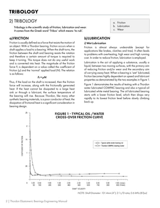 TRIBOLOGY
2)	TRIBOLOGY
Tribology is the scientific study of friction, lubrication and wear.
It comes from the Greek word ‘Tribos’ which means ‘to rub’.
a.	 Friction
b.	 Lubrication
c.	 Wear
a)	FRICTION
Friction is usually defined as a force that resists the motion of
an object. With a Thordon bearing, friction occurs when a
shaft applies a load to a bearing. When the shaft turns, the
friction between the shaft and bearing resists the rotation
and therefore a certain amount of torque is required to
keep it turning. This torque does not do any useful work
and is converted into heat. The magnitude of the friction
force Ff is dependent on a value called the coefficient of
friction (μ) and the ‘normal’ applied load (N). The relation
is as follows:
Ff = μN
Thus, if the load on the shaft is increased, then the friction
force will increase, along with the frictionally generated
heat. If the heat cannot be dissipated to a large heat
sink or through a lubricant, the surface temperature of
the bearing will rise. Because Thordon, like many other
synthetic bearing materials, is a poor conductor of heat, the
dissipation of frictional heat is a significant consideration in
bearing design.
b)	LUBRICATION
i) Wet Lubrication
Friction is almost always undesirable (except for
applications like brakes, clutches and tires). It often leads
to problems with overheating, high wear and high running
cost. In order to reduce friction, lubrication is employed.
Lubrication is the act of applying a substance, usually a
liquid, between two moving surfaces, with the primary aim
of reducing friction and/or wear and the secondary aim
of carrying away heat. When a bearing is ‘wet’ lubricated,
friction becomes highly dependent on speed and lubricant
properties as demonstrated by the two examples in Figure 1.
Figure 1 demonstrates the results of testing with a Thordon
water lubricated COMPAC bearing and also a typical oil
lubricated white metal bearing. The oil lubricated bearing
starts with a lower friction level, which then drops very
rapidly to its lowest friction level before slowly climbing
back up.
NOTE: Shaft Diameter: 101.4mm (4”); 2:1 L/D ratio; 0.6 MPa (87psi)
FIGURE 1 - TYPICAL OIL /WATER
CROSS-OVER FRICTION CURVE
2 | Thordon Elastomeric Bearings Engineering Manual
 