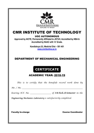 CMR INSTITUTE OF TECHNOLOGY
UGC AUTONOMOUS
Approved by AICTE, Permanently Affiliated to JNTUH, Accredited by NBA &
Accredited by NAAC with ‘A’ Grade.
Kandlakoya (V), Medchal Dist – 501 401
www.cmritonline.ac.in
DEPARTMENT OF MECHANICAL ENGINEERING
CERTIFICATE
ACADEMIC YEAR: 2018-19
This is to certify that the bonafide record work done by
Mr. / Ms. ________________________________________________________________
bearing H.T. No. ______________________ of I-B.Tech.-II-Semester in the
Engineering Mechanics Laboratory is satisfactorily completed.
Faculty In-charge Course Coordinator
 