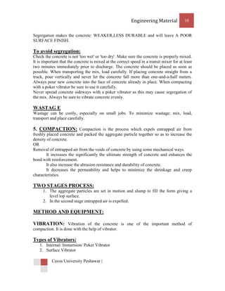 Engineering Material            10


Segregation makes the concrete: WEAKER,LESS DURABLE and will leave A POOR
SURFACE FINISH.

To avoid segregation:
Check the concrete is not 'too wet' or 'too dry'. Make sure the concrete is properly mixed.
It is important that the concrete is mixed at the correct speed in a transit mixer for at least
two minutes immediately prior to discharge. The concrete should be placed as soon as
possible. When transporting the mix, load carefully. If placing concrete straight from a
truck, pour vertically and never let the concrete fall more than one-and-a-half meters.
Always pour new concrete into the face of concrete already in place. When compacting
with a poker vibrator be sure to use it carefully.
Never spread concrete sideways with a poker vibrator as this may cause segregation of
the mix. Always be sure to vibrate concrete evenly.

WASTAG E
Wastage can be costly, especially on small jobs. To minimize wastage; mix, load,
transport and place carefully.

5. COMPACTION: Compaction is the process which expels entrapped air from
freshly placed concrete and packed the aggregate particle together so as to increase the
density of concrete.
OR
Removal of entrapped air from the voids of concrete by using some mechanical ways.
        It increases the significantly the ultimate strength of concrete and enhances the
bond with reinforcement.
        It also increase the abrasion resistance and durability of concrete.
        It decreases the permeability and helps to minimize the shrinkage and creep
characteristics.

TWO STAGES PROCESS:
     1. The aggregate particles are set in motion and slump to fill the form giving a
        level top surface.
     2. In the second stage entrapped air is expelled.

METHOD AND EQUIPMENT:

VIBRATION: Vibration of the concrete is one of the important method of
compaction. It is done with the help of vibrator.

Types of Vibrators:
   1. Internal/ Immersion/ Poker Vibrator
   2. Surface Vibrator

           Cecos University Peshawar |
 
