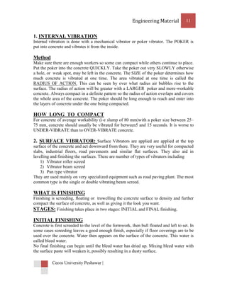 Engineering Material           11


1. INTERNAL VIBRATION
Internal vibration is done with a mechanical vibrator or poker vibrator. The POKER is
put into concrete and vibrates it from the inside.

Method
Make sure there are enough workers so some can compact while others continue to place.
Put the poker into the concrete QUICKLY. Take the poker out very SLOWLY otherwise
a hole, or weak spot, may be left in the concrete. The SIZE of the poker determines how
much concrete is vibrated at one time. The area vibrated at one time is called the
RADIUS OF ACTION. This can be seen by over what radius air bubbles rise to the
surface. The radius of action will be greater with a LARGER poker and more-workable
concrete. Always compact in a definite pattern so the radius of action overlaps and covers
the whole area of the concrete. The poker should be long enough to reach and enter into
the layers of concrete under the one being compacted.

HOW LONG TO COMPACT
For concrete of average workability (i-e slump of 80 mm)with a poker size between 25–
75 mm, concrete should usually be vibrated for between5 and 15 seconds. It is worse to
UNDER-VIBRATE than to OVER-VIBRATE concrete.

2. SURFACE VIBRATOR: Surface Vibrators are applied are applied at the top
surface of the concrete and act downward from there. They are very useful for compacted
slabs, industrial floors, road pavements and similar flat surfaces. They also aid in
lavelling and finishing the surfaces. There are number of types of vibrators including
    1) Vibrator roller screed
    2) Vibrator beam screed
    3) Pan type vibrator
They are used mainly on very specialized equipment such as road paving plant. The most
common type is the single or double vibrating beam screed.

WHAT IS FINISHING
Finishing is screeding, floating or trowelling the concrete surface to density and further
compact the surface of concrete, as well as giving it the look you want.
STAGES: Finishing takes place in two stages: INITIAL and FINAL finishing.

INITIAL FINISHING
Concrete is first screeded to the level of the formwork, then bull floated and left to set. In
some cases screeding leaves a good enough finish, especially if floor coverings are to be
used over the concrete. Water then appears on the surface of the concrete. This water is
called bleed water.
No final finishing can begin until the bleed water has dried up. Mixing bleed water with
the surface paste will weaken it, possibly resulting in a dusty surface.

           Cecos University Peshawar |
 