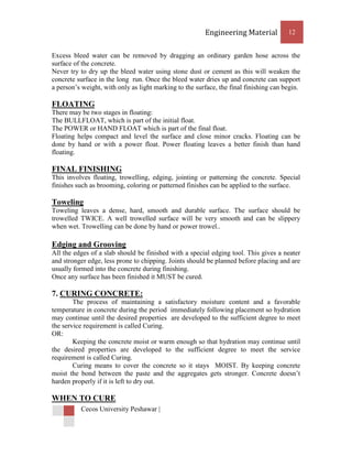 Engineering Material           12


Excess bleed water can be removed by dragging an ordinary garden hose across the
surface of the concrete.
Never try to dry up the bleed water using stone dust or cement as this will weaken the
concrete surface in the long run. Once the bleed water dries up and concrete can support
a person’s weight, with only as light marking to the surface, the final finishing can begin.

FLOATING
There may be two stages in floating:
The BULLFLOAT, which is part of the initial float.
The POWER or HAND FLOAT which is part of the final float.
Floating helps compact and level the surface and close minor cracks. Floating can be
done by hand or with a power float. Power floating leaves a better finish than hand
floating.

FINAL FINISHING
This involves floating, trowelling, edging, jointing or patterning the concrete. Special
finishes such as brooming, coloring or patterned finishes can be applied to the surface.

Toweling
Toweling leaves a dense, hard, smooth and durable surface. The surface should be
trowelled TWICE. A well trowelled surface will be very smooth and can be slippery
when wet. Trowelling can be done by hand or power trowel..

Edging and Grooving
All the edges of a slab should be finished with a special edging tool. This gives a neater
and stronger edge, less prone to chipping. Joints should be planned before placing and are
usually formed into the concrete during finishing.
Once any surface has been finished it MUST be cured.

7. CURING CONCRETE:
        The process of maintaining a satisfactory moisture content and a favorable
temperature in concrete during the period immediately following placement so hydration
may continue until the desired properties are developed to the sufficient degree to meet
the service requirement is called Curing.
OR:
        Keeping the concrete moist or warm enough so that hydration may continue until
the desired properties are developed to the sufficient degree to meet the service
requirement is called Curing.
        Curing means to cover the concrete so it stays MOIST. By keeping concrete
moist the bond between the paste and the aggregates gets stronger. Concrete doesn’t
harden properly if it is left to dry out.

WHEN TO CURE
          Cecos University Peshawar |
 