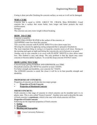 Engineering Material          13


Curing is done just after finishing the concrete surface, as soon as it will not be damaged.

WHY CURE
Concrete that is cured is: LESS LIKELY TO CRACK. More DURABLE. Cured
concrete has a surface that wears better, lasts longer and better protects the steel
reinforcement.
Stronger
The concrete can carry more weight without breaking.

HOW TO CURE
Concrete is cured by:
1)APPLYING EXTRA WATER to the surface of the concrete, or
2)STOPPING water loss from the concrete
3)To cover the concrete with PLASTIC SHEETS to slow down water loss
4)Curing the concrete by applying curing compound that is sprayed or brushed on.
The most important thing in curing is to keep the concrete moist at all times. Hosing in
the morning and again at night and letting the concrete dry out in between is no good.
Another way to cure concrete is to cover with PLASTIC SHEETS to slow down water
loss. This method is easy and cheap. The only problem is that the sheets may cause
concrete to become darker in places. To avoid this keep concrete EVENLY moist..

HOW LONG TO CURE
Concrete keeps getting HARDER AND STRONGER over TIME.
Household concrete jobs MUST be cured for at least 3 DAYS.
For better strength and durability, cure concrete for 7 DAYS.
The LONGER concrete is cured, the closer it will be to its best possible strength and
durability.


PROPERTIES OF CONCRETE:
Properties of concrete are divide into two major groups
      Properties of Fresh Concrete
      Properties of Hardened Concrete

FRESH CONCRETE:
Fresh concrete is that stage of concrete in which concrete can be moulded and it is in
plastic state. This is also called "Green Concrete". Another term used to describe the state
of fresh concrete is consistence, which is the ease with which concrete will flow.
Properties of Fresh Concrete
Following are the important properties of fresh concrete
1. Setting
2. Workability
3. Bleeding and Segregation

          Cecos University Peshawar |
 
