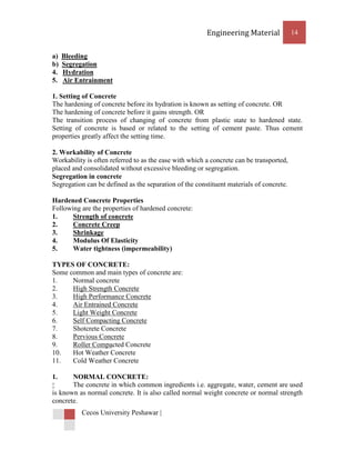 Engineering Material             14


a)   Bleeding
b)   Segregation
4.   Hydration
5.   Air Entrainment

1. Setting of Concrete
The hardening of concrete before its hydration is known as setting of concrete. OR
The hardening of concrete before it gains strength. OR
The transition process of changing of concrete from plastic state to hardened state.
Setting of concrete is based or related to the setting of cement paste. Thus cement
properties greatly affect the setting time.

2. Workability of Concrete
Workability is often referred to as the ease with which a concrete can be transported,
placed and consolidated without excessive bleeding or segregation.
Segregation in concrete
Segregation can be defined as the separation of the constituent materials of concrete.

Hardened Concrete Properties
Following are the properties of hardened concrete:
1.     Strength of concrete
2.     Concrete Creep
3.     Shrinkage
4.     Modulus Of Elasticity
5.     Water tightness (impermeability)

TYPES OF CONCRETE:
Some common and main types of concrete are:
1.    Normal concrete
2.    High Strength Concrete
3.    High Performance Concrete
4.    Air Entrained Concrete
5.    Light Weight Concrete
6.    Self Compacting Concrete
7.    Shotcrete Concrete
8.    Pervious Concrete
9.    Roller Compacted Concrete
10.   Hot Weather Concrete
11.   Cold Weather Concrete

1.     NORMAL CONCRETE:
      The concrete in which common ingredients i.e. aggregate, water, cement are used
is known as normal concrete. It is also called normal weight concrete or normal strength
concrete.
          Cecos University Peshawar |
 