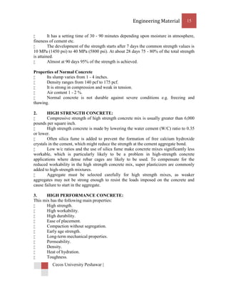 Engineering Material          15


        It has a setting time of 30 - 90 minutes depending upon moisture in atmosphere,
fineness of cement etc.
        The development of the strength starts after 7 days the common strength values is
10 MPa (1450 psi) to 40 MPa (5800 psi). At about 28 days 75 - 80% of the total strength
is attained.
        Almost at 90 days 95% of the strength is achieved.

Properties of Normal Concrete
      Its slump varies from 1 - 4 inches.
      Density ranges from 140 pcf to 175 pcf.
      It is strong in compression and weak in tension.
      Air content 1 - 2 %.
      Normal concrete is not durable against severe conditions e.g. freezing and
thawing.

2.      HIGH STRENGTH CONCRETE:
       Compressive strength of high strength concrete mix is usually greater than 6,000
pounds per square inch.
       High strength concrete is made by lowering the water cement (W/C) ratio to 0.35
or lower.
       Often silica fume is added to prevent the formation of free calcium hydroxide
crystals in the cement, which might reduce the strength at the cement aggregate bond.
       Low w/c ratios and the use of silica fume make concrete mixes significantly less
workable, which is particularly likely to be a problem in high-strength concrete
applications where dense rebar cages are likely to be used. To compensate for the
reduced workability in the high strength concrete mix, super plasticizers are commonly
added to high-strength mixtures.
       Aggregate must be selected carefully for high strength mixes, as weaker
aggregates may not be strong enough to resist the loads imposed on the concrete and
cause failure to start in the aggregate.

3.     HIGH PERFORMANCE CONCRETE:
This mix has the following main properties:
      High strength.
      High workability.
      High durability.
      Ease of placement.
      Compaction without segregation.
      Early age strength.
      Long-term mechanical properties.
      Permeability.
      Density.
      Heat of hydration.
      Toughness.
          Cecos University Peshawar |
 
