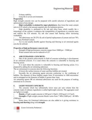 Engineering Material          16


        Volume stability.
        Long life in severe environments
Preparation
High strength concrete mix can be prepared with careful selection of ingredients and
optimization of mix design.
        High workability is attained by super plasticizers, they lower the water cement
ratio to 0.25 which is the amount required only for hydration process.
        High durability is attributed to fly ash and silica fume which modify the e
mineralogy of the cement; it enhances the compatibility of ingredients in concrete mass
and reduces the CH amount. Fly ash also causes ball bearing effect increasing
workability.
        The admixtures are 20-25% fly ash of partial replacement of cement and rest 70%
is Ordinary Portland Cement.
        As it is not usually durable against freezing and thawing so air entrained agents
can also be utilized.

Properties of high performance concrete mix
     Strength of high performance concrete ranges from 10000 psi - 15000 psi
     Water cement ratio can be reduced to 0.25.

4.      AIR ENTRAINED CONCRETE:
       One of the greatest achievements in field of concrete technology is development
of air entrained concrete. It is used where the concrete is vulnerable to freezing and
thawing action.
       It is used where the concrete is vulnerable to freezing and thawing action. It is
prepared by adding the air entraining admixture.
The air entrainment in concrete does the following functions:.
1.      It lowers the surface tension of water and thus bubbles are created.
2.      Secondly the air entraining agents prevents coalescing i.e. the combining of
bubbles. The diameter of these bubbles ranges form 10 micrometer to 1000 micrometer
and in entrapped air the diameter of bubble is greater than 1mm.
Air entraining agents OR air entrained admixtures are used for the purpose of making
entrained air in concrete.

5.      LIGHT WEIGHT CONCRETE
       The concrete which has substantially lower mass per unit volume then the
concrete made of ordinary ingredients is called lightweight concrete. The aggregates used
are lighter in weight.
       Density of light weight concrete is 240 kg/m³ (15pcf) -1850 kg/m³ (115 pcf).
       Strength of light weight concrete blocks varies from 7 MPa (1000 psi) - 40 MPa
(5800 psi).
       Some times Air Entrained Admixtures are also added to it giving resistance to
freezing and thawing along with strength.

          Cecos University Peshawar |
 