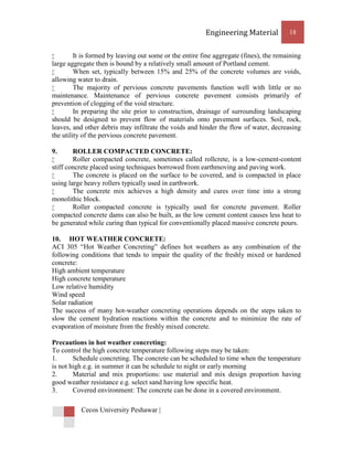 Engineering Material           18


        It is formed by leaving out some or the entire fine aggregate (fines), the remaining
large aggregate then is bound by a relatively small amount of Portland cement.
        When set, typically between 15% and 25% of the concrete volumes are voids,
allowing water to drain.
        The majority of pervious concrete pavements function well with little or no
maintenance. Maintenance of pervious concrete pavement consists primarily of
prevention of clogging of the void structure.
        In preparing the site prior to construction, drainage of surrounding landscaping
should be designed to prevent flow of materials onto pavement surfaces. Soil, rock,
leaves, and other debris may infiltrate the voids and hinder the flow of water, decreasing
the utility of the pervious concrete pavement.

9.      ROLLER COMPACTED CONCRETE:
       Roller compacted concrete, sometimes called rollcrete, is a low-cement-content
stiff concrete placed using techniques borrowed from earthmoving and paving work.
       The concrete is placed on the surface to be covered, and is compacted in place
using large heavy rollers typically used in earthwork.
       The concrete mix achieves a high density and cures over time into a strong
monolithic block.
       Roller compacted concrete is typically used for concrete pavement. Roller
compacted concrete dams can also be built, as the low cement content causes less heat to
be generated while curing than typical for conventionally placed massive concrete pours.

10. HOT WEATHER CONCRETE:
ACI 305 “Hot Weather Concreting” defines hot weathers as any combination of the
following conditions that tends to impair the quality of the freshly mixed or hardened
concrete:
High ambient temperature
High concrete temperature
Low relative humidity
Wind speed
Solar radiation
The success of many hot-weather concreting operations depends on the steps taken to
slow the cement hydration reactions within the concrete and to minimize the rate of
evaporation of moisture from the freshly mixed concrete.

Precautions in hot weather concreting:
To control the high concrete temperature following steps may be taken:
1.      Schedule concreting. The concrete can be scheduled to time when the temperature
is not high e.g. in summer it can be schedule to night or early morning
2.      Material and mix proportions: use material and mix design proportion having
good weather resistance e.g. select sand having low specific heat.
3.      Covered environment: The concrete can be done in a covered environment.

          Cecos University Peshawar |
 