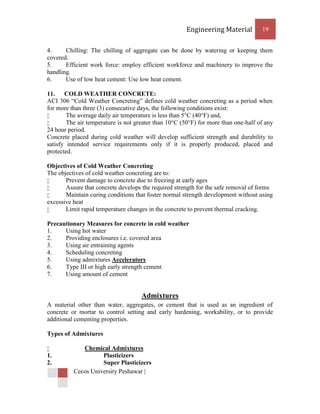 Engineering Material          19


4.     Chilling: The chilling of aggregate can be done by watering or keeping them
covered.
5.     Efficient work force: employ efficient workforce and machinery to improve the
handling.
6.     Use of low heat cement: Use low heat cement.

11. COLD WEATHER CONCRETE:
ACI 306 “Cold Weather Concreting” defines cold weather concreting as a period when
for more than three (3) consecutive days, the following conditions exist:
       The average daily air temperature is less than 5°C (40°F) and,
       The air temperature is not greater than 10°C (50°F) for more than one-half of any
24 hour period.
Concrete placed during cold weather will develop sufficient strength and durability to
satisfy intended service requirements only if it is properly produced, placed and
protected.

Objectives of Cold Weather Concreting
The objectives of cold weather concreting are to:
      Prevent damage to concrete due to freezing at early ages
      Assure that concrete develops the required strength for the safe removal of forms
      Maintain curing conditions that foster normal strength development without using
excessive heat
      Limit rapid temperature changes in the concrete to prevent thermal cracking.

Precautionary Measures for concrete in cold weather
1.    Using hot water
2.    Providing enclosures i.e. covered area
3.    Using air entraining agents
4.    Scheduling concreting
5.    Using admixtures Accelerators
6.    Type III or high early strength cement
7.    Using amount of cement


                                     Admixtures
A material other than water, aggregates, or cement that is used as an ingredient of
concrete or mortar to control setting and early hardening, workability, or to provide
additional cementing properties.

Types of Admixtures

            Chemical Admixtures
1.                  Plasticizers
2.                  Super Plasticizers
          Cecos University Peshawar |
 