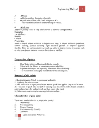 Engineering Material           2


5.      Dryers
      Added to quicken the drying of vehicle
      Organic salts of Iron, zinc, lead, manganese, Ca
      To accelerate the oxidation and hardening of vehicle.

6.     Additives
Additives,usually added in very small amount to improve some properties.
Examples:
v.v stabilizers
Biocides
Catalyst
Properties:
Some examples include additives to improve wet edge, to impart antifreeze properties,
control foaming, control skinning, fight bacterial growth, or improve pigment
stability. There are various additives, which are added to improve some properties, such
as color opacity and matness, pigment dispersion, or stability.



Preparation of paints
      Base/ body is thoroughly grounded in the vehicle.
      Mixed with the thinner to impart necessary workability.
      Pigments and dryers are separately mixed to a thin consistency.
      The two are then thoroughly mixed to form the desired paint.

Removal of old paints
1. Burning the paint: Which is economical and quick.
2. Applying the paint removal
2a. Hot solution of an equal part of soap, potash, quick lime applied keep it for 24 hours.
2b. Two parts of quick lime one part of washing soda mixed with water. Cream spread on
paint surface, leave for an hour wash and then remove the paint.
2c. Solution of caustic soda in water applied to the suface.

Characteristics of good paint

There are a number of ways to judge paint quality:
1.     Wearability
2.     Covering ability
3.     Ease of cleaning
4.     Environmentally Friendly
5.     Aesthetic
          Cecos University Peshawar |
 