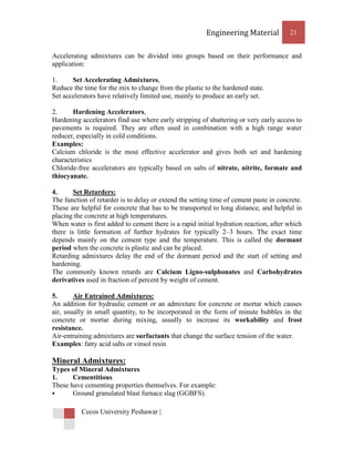 Engineering Material           21


Accelerating admixtures can be divided into groups based on their performance and
application:

1.     Set Accelerating Admixtures,
Reduce the time for the mix to change from the plastic to the hardened state.
Set accelerators have relatively limited use, mainly to produce an early set.

2.     Hardening Accelerators,
Hardening accelerators find use where early stripping of shuttering or very early access to
pavements is required. They are often used in combination with a high range water
reducer, especially in cold conditions.
Examples:
Calcium chloride is the most effective accelerator and gives both set and hardening
characteristics
Chloride-free accelerators are typically based on salts of nitrate, nitrite, formate and
thiocyanate.

4.      Set Retarders:
The function of retarder is to delay or extend the setting time of cement paste in concrete.
These are helpful for concrete that has to be transported to long distance, and helpful in
placing the concrete at high temperatures.
When water is first added to cement there is a rapid initial hydration reaction, after which
there is little formation of further hydrates for typically 2–3 hours. The exact time
depends mainly on the cement type and the temperature. This is called the dormant
period when the concrete is plastic and can be placed.
Retarding admixtures delay the end of the dormant period and the start of setting and
hardening.
The commonly known retards are Calcium Ligno-sulphonates and Carbohydrates
derivatives used in fraction of percent by weight of cement.

5.      Air Entrained Admixtures:
An addition for hydraulic cement or an admixture for concrete or mortar which causes
air, usually in small quantity, to be incorporated in the form of minute bubbles in the
concrete or mortar during mixing, usually to increase its workability and frost
resistance.
Air-entraining admixtures are surfactants that change the surface tension of the water.
Examples: fatty acid salts or vinsol resin

Mineral Admixtures:
Types of Mineral Admixtures
1.     Cementitious
These have cementing properties themselves. For example:
      Ground granulated blast furnace slag (GGBFS).

          Cecos University Peshawar |
 