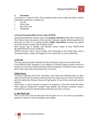 Engineering Material           22


2.    Pozzolanic
A pozzolan is a material which, when combined with calcium hydroxide (lime), exhibits
cementitious properties. Examples are
     Fly ash
     Silica Fume
     Rice Husk Ash
     Metakaolin


3.Ground Granulated Blast Furnace Slag (GGBFS)
Ground granulated blast-furnace slag is the granular material formed when molten iron
blast furnace slag (a by-product of iron and steel making) is rapidly chilled (quenched) by
immersion in water. It is a granular product, highly cementitious in nature and, ground
to cement fineness, hydrates like Portland cement.
Blast furnace slag is blended with Portland cement clinker to form PORTLAND
BLASTFURNACE SLAG CEMENT).
GGBFS has been widely used in Europe, and increasingly in the United States and in
Asia (particularly in Japan and Singapore) for its superiority in concrete durability.


4. Fly Ash:
The finely divided residue resulting from the combustion of ground or powdered coal.
it has POZZOLANIC properties e-g an addition to Portland cement concrete mixture to
increase the long term strength and other material properties of Portland cement concrete
and in some cases reduce the material cost of concrete.

5.Silica Fume:
The terms condensed silica fume, microsilica, silica fume and volatilized silica are often
used to describe the by-products extracted from the exhaust gases of silicon, ferrosilicon
and other metal alloy furnaces, that are of high quality, for use in the cement and concrete
industry.
Silica Fume is used in concrete to improve its properties. It has been found that Silica
Fume improves compressive strength, bond strength, and abrasion resistance; reduces
permeability of concrete and protecting reinforcing steel from corrosion.

6. Rice Husk Ash:
This is a bio waste from the husk left from the grains of rice. It is used as a pozzolanic
material in cement to increase durability and strength.




          Cecos University Peshawar |
 