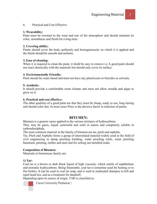 Engineering Material           3


6.     Practical and Cost Effective

1. Wearability:
Paint must be resistant to the wear and tear of the atmosphere and should maintain its
color, smoothness and finish for a long time.

2. Covering ability:
Paints should cover the body uniformly and homogeneously on which it is applied and
the finish should be smooth and uniform.

3. Ease of cleaning:
When it is required to clean the paint, it shold be easy to remove i.e A good paint should
not react chemically with the materials but should only cover its surface.

4. Environmentally Friendly:
Paint should be water based and must not have any plasticizers or biocides as solvents.

5. Aesthetic:
It should provide a comfortable room climate and must not allow moulds and algae to
grow on it.

6. Practical and cost effective:
The other qualities of a good paint are that they must be cheap, ready to use, long lasting
and should color fast. In most cases Price is the decisive factor in selection of paints.


                                      BITUMEN:
Bitumen is a generic name applied to the various mixtures of hydrocarbons.
They may be gases, liquid ,semisolid and solid in nature and completely soluble in
carbondisulphide.
The most common material in the family of bitumen are tar, pitch and asphalts.
Tar, Pitch and Asphalts forms a group of interrelated material widely used in the field of
civil engineering in damp proofing building, water proofing roofs, water proofing
basement, painting, timber and steel and for setting out metalled roads.

Composition of Bitumen:
Materials in bituminous family are:

1) Tar:
Coal tar is a brown or dark black liquid of high viscosity, which smells of naphthalene
and aromatic hydrocarbons. Being flammable, coal tar is sometime used for heating or to
fire boilers. It can be used in coal tar soap, and is used in medicated shampoo to kill and
repel head lice, and as a treatment for dandruff.
Depending upon its source of origin, TAR is classified as:
          Cecos University Peshawar |
 