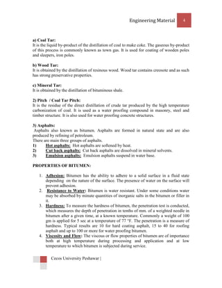 Engineering Material          4



a) Coal Tar:
It is the liquid by-product of the distillation of coal to make coke. The gaseous by-product
of this process is commonly known as town gas. It is used for coating of wooden poles
and sleepers, iron poles.

b) Wood Tar:
It is obtained by the distillation of resinous wood. Wood tar contains creosote and as such
has strong preservative properties.

c) Mineral Tar:
It is obtained by the distillation of bituminous shale.

2) Pitch / Coal Tar Pitch:
It is the residue of the direct distillation of crude tar produced by the high temperature
carbonization of coal. It is used as a water proofing compound in masonry, steel and
timber structure. It is also used for water proofing concrete structures.

3) Asphalts:
 Asphalts also known as bitumen. Asphalts are formed in natural state and are also
produced by refining of petroleum.
There are main three groups of asphalts.
1)     Hot asphalts: Hot asphalts are softened by heat.
2)     Cut back asphalts: Cut back asphalts are dissolved in mineral solvents.
3)     Emulsion asphalts: Emulsion asphalts suspend in water base.

PROPERTIES OF BITUMEN:

   1. Adhesion: Bitumen has the ability to adhere to a solid surface in a fluid state
      depending on the nature of the surface. The presence of water on the surface will
      prevent adhesion.
   2. Resistance to Water: Bitumen is water resistant. Under some conditions water
      may be absorbed by minute quantities of inorganic salts in the bitumen or filler in
      it.
   3. Hardness: To measure the hardness of bitumen, the penetration test is conducted,
      which measures the depth of penetration in tenths of mm. of a weighted needle in
      bitumen after a given time, at a known temperature. Commonly a weight of 100
      gm is applied for 5 sec at a temperature of 77 °F. The penetration is a measure of
      hardness. Typical results are 10 for hard coating asphalt, 15 to 40 for roofing
      asphalt and up to 100 or more for water proofing bitumen.
   4. Viscosity and Flow: The viscous or flow properties of bitumen are of importance
      both at high temperature during processing and application and at low
      temperature to which bitumen is subjected during service.

           Cecos University Peshawar |
 