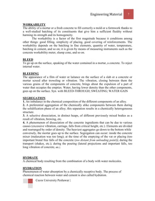 Engineering Material            7


WORKABILITY
The ability of a mortar or a fresh concrete to fill correctly a mold or a formwork thanks to
a well-studied batching of its constituents that give him a sufficient fluidity without
harming its strength and its homogeneity.
        The workability is a factor of the first magnitude because it conditions among
other things: good filling, simplicity of placing, good covering of reinforcements. The
workability depends on the batching in fine elements, quantity of water, temperature,
batching in cement, and so on; it is given by means of measuring instruments such as the
concrete workability meter, slump cone, and so on.

BLEED
To go up on the surface, speaking of the water contained in a mortar, a concrete. To reject
internal water.

BLEEDING
The appearance of a film of water or laitance on the surface of a slab or a concrete or
mortar screed after troweling or vibration. The vibration, closing between them the
various grains of the components of concrete, brings about the expulsion of a part of
water that occupies the empties. Water, having lower density than the other components,
goes up on the surface. Syn. with BLEED-THROUGH; SWEATING; WATER GAIN

SEGREGATION
1. An imbalance in the chemical composition of the different components of an alloy.
2. A preferential aggregation of the chemically alike components between them during
the solidification phase of an alloy; this separation results in a chemically heterogeneous
structure.
3. A selective dissociation, in distinct heaps, of different previously mixed bodies as a
result of vibration, brewing, etc.
4. A phenomenon of dissociation of the concrete ingredients that can be due to various
causes (excessive vibration, carriage, falls from critical height, etc.). Elements are divided
and rearranged by order of density. The heaviest aggregates go down to the bottom while
conversely, the mortar goes up to the surface. Segregation can occur: inside the concrete
mixer (malaxation was too long); at the time of the emptying of the vat or placing (too
important brutal free falls of the concrete (too distant from unloading point)); during the
transport (shakes, etc.); during the pouring (lateral projections and important falls, too
long vibration of concrete, etc.).


HYDRATE
A chemical body resulting from the combination of a body with water molecules.

HYDRATION
Phenomenon of water absorption by a chemically receptive body. The process of
chemical reaction between water and cement is also called hydration.
           Cecos University Peshawar |
 