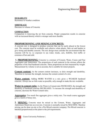 Engineering Material         8



DURABILITY
Resistance to weather condition

SHRINKAGE
Decrease in volume of Concrete

COMPACTION
Compaction is removing the air from concrete. Proper compaction results in concrete
with an increased density which is stronger and more durable.


PROPORTIONING AND MIXING CONCRETE:
A concrete mix is designed to produce concrete that can be easily placed at the lowest
cost. The concrete must be workable and cohesive when plastic, then set and harden to
give strong and durable concrete. The mix design must consider the environment that the
concrete will be in; i-e exposure to sea water, trucks, cars, forklifts, foot traffic or
extremes of hot and cold.

 1. PROPORTIONING: Concrete is a mixture of Cement, Water, Coarse and Fine
Aggregates and Admixtures. The proportions of each material in the mixture affects the
properties of the final hardened concrete. These proportions are best measured by weight.
Measurement by volume is not as accurate, but is suitable for minor projects.

Cement content: As the cement content increases, so does strength and durability.
Therefore to increase the strength, increase the cement content of a mix.

Water content: Adding MORE WATER to a mix gives a WEAKER hardened
concrete. Always use as little water as possible, only enough to make the mix workable.

Water to cement ratio: As the Water to Cement ratio INCREASES, the strength and
durability of hardened concrete DECREASES. To increase the strength and durability of
concrete, decrease the Water-Cement ratio.

Aggregates: Too much fine aggregate gives a sticky mix. Too much coarse aggregate
gives a harsh or boney mix.

2. MIXING: Concrete must be mixed so the Cement, Water, Aggregates and
Admixtures blend into an even mix. Concrete is normally mixed by MACHINE. Machine
mixing can be done on-site or be a Pre-Mixed concrete company. Pre-Mixed concrete is
batched (proportioned) at the plant to the job requirements.


          Cecos University Peshawar |
 