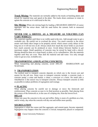 Engineering Material           9


Truck Mixing: The materials are normally added to the trucks at batching plants and
mixed for required time and speed at the plant. The trucks drum continues to rotate to
agitate the concrete as it is delivered to the site.

Site Mixing: When site mixing begin by loading a MEASURED AMOUNT of coarse
aggregate into the mixer drum. Add the sand before the cement, both in measured
amounts.

NEVER USE A SHOVEL AS A MEASURE AS VOLUMES CAN
VARY WIDELY:
Mix materials together until there is no visible sand in the mix. Add enough water to get a
workable mix. Be careful not to overload the mixer. Too much concrete in the mixer
means each batch takes longer to be properly mixed, which causes costly delays in the
long run or it will not mix at all. Always check how much the mixer holds so you know
how much concrete can be produced at once. Avoid delays between batches to get
maximum output. Small quantities of concrete may be mixed by hand with a shovel.
Mixing should be done on a clean board, or plate, or in a wheelbarrow. Mix the materials
together until they are even. Then dish the material and add water. Use only enough
water to get an even, workable mix.

TRANSPORTING AND PLACING CONCRETE:
When transporting and placing concrete, avoid :DELAY                SEGREGATION and
WASTAGE.

3. TRANSPORTATION
The method used to transport concrete depends on which one is the lowest cost and
easiest for the job size. Some ways to transport concrete include: a concrete truck, a
concrete pump, a crane and bucket, a chute, a conveyor or a hoist. On small jobs a
wheelbarrow is the easiest way to transport concrete. Always transport concrete as little
as possible to reduce problems of segregation and wastage.

4. PLACING
When placing concrete be careful not to damage or move the formwork and
reinforcement. Place concrete as near to its final position as possible. Start placing from
the corners of the formwork or, in the case of a sloping site, from the lowest level.
DELAY
Delay can cause the concrete to dry-out and stiffen. Delay is more of a problem on a hot,
and/or windy, day when the concrete will dry-out and stiffen more quickly.

SEGREGATION
Segregation is when the coarse and fine aggregate, and cement paste, become separated.
Segregation may happen when the concrete is mixed, transported, placed or compacted.

          Cecos University Peshawar |
 
