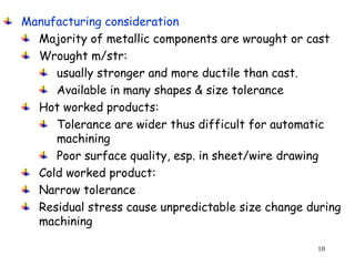 10
Manufacturing consideration
Majority of metallic components are wrought or cast
Wrought m/str:
usually stronger and more ductile than cast.
Available in many shapes & size tolerance
Hot worked products:
Tolerance are wider thus difficult for automatic
machining
Poor surface quality, esp. in sheet/wire drawing
Cold worked product:
Narrow tolerance
Residual stress cause unpredictable size change during
machining
 