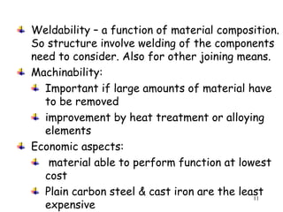 11
Weldability – a function of material composition.
So structure involve welding of the components
need to consider. Also for other joining means.
Machinability:
Important if large amounts of material have
to be removed
improvement by heat treatment or alloying
elements
Economic aspects:
material able to perform function at lowest
cost
Plain carbon steel & cast iron are the least
expensive
 
