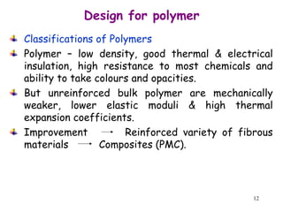 12
Classifications of Polymers
Polymer – low density, good thermal & electrical
insulation, high resistance to most chemicals and
ability to take colours and opacities.
But unreinforced bulk polymer are mechanically
weaker, lower elastic moduli & high thermal
expansion coefficients.
Improvement Reinforced variety of fibrous
materials Composites (PMC).
Design for polymer
 