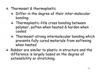 14
Thermoset & thermoplastic
Differ in the degree of their inter-molecular
bonding
Thermoplastic-litle cross bonding between
polymer, soften when heated & harden when
cooled
Thermoset-strong intermolecular bonding which
prevents fully cured materials from softening
when heated
Rubber are similar to plastic in structure and the
difference is largely based on the degree of
extensibility or stretching.
 