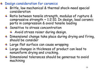 18
Design consideration for ceramics
Britle, low mechanical & thermal shock-need special
consideration
Ratio between tensile strength, modulus of rupture &
compressive strength ~ 1:2:10. In design, load ceramic
parts in compression & avoid tensile loading
Sensitive to stress concentration
Avoid stress raiser during design.
Dimensional change take place during drying and firing,
should be consider
Large flat surface can cause wrapping
Large changes in thickness of product can lead to
nonuniform drying and cracking.
Dimensional tolerances should be generous to avoid
machining
 