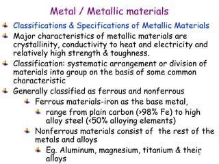 2
Classifications & Specifications of Metallic Materials
Major characteristics of metallic materials are
crystallinity, conductivity to heat and electricity and
relatively high strength & toughness.
Classification: systematic arrangement or division of
materials into group on the basis of some common
characteristic
Generally classified as ferrous and nonferrous
Ferrous materials-iron as the base metal,
range from plain carbon (>98% Fe) to high
alloy steel (<50% alloying elements)
Nonferrous materials consist of the rest of the
metals and alloys
Eg. Aluminum, magnesium, titanium & their
alloys
Metal / Metallic materials
 