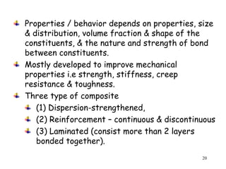 20
Properties / behavior depends on properties, size
& distribution, volume fraction & shape of the
constituents, & the nature and strength of bond
between constituents.
Mostly developed to improve mechanical
properties i.e strength, stiffness, creep
resistance & toughness.
Three type of composite
(1) Dispersion-strengthened,
(2) Reinforcement – continuous & discontinuous
(3) Laminated (consist more than 2 layers
bonded together).
 