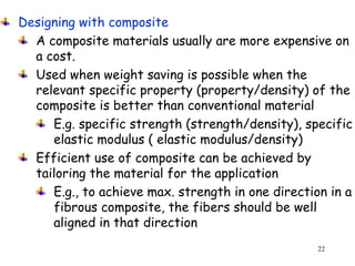 22
Designing with composite
A composite materials usually are more expensive on
a cost.
Used when weight saving is possible when the
relevant specific property (property/density) of the
composite is better than conventional material
E.g. specific strength (strength/density), specific
elastic modulus ( elastic modulus/density)
Efficient use of composite can be achieved by
tailoring the material for the application
E.g., to achieve max. strength in one direction in a
fibrous composite, the fibers should be well
aligned in that direction
 
