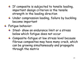 23
If composite is subjected to tensile loading,
important design criterion is the tensile
strength in the loading direction
Under compression loading, failure by buckling
become important
Fatigue behavior:
Steel- show an endurance limit or a stress
below which fatigue does not occur
Composite-fatigue at low stress level because
fibrous composites may have many crack, which
can be growing simultaneously and propagate
through the matrix
 