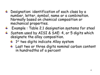 4
Designation: identification of each class by a
number, letter, symbol, name or a combination.
Normally based on chemical composition or
mechanical properties.
Example : Table 2.1 designation systems for steel
System used by AISI & SAE: 4, or 5 digits which
designate the alloy composition.
1st
two digits indicate Alloy system
Last two or three digits nominal carbon content
in hundredths of a percent
 
