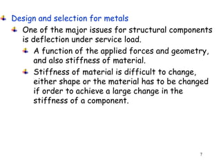 7
Design and selection for metals
One of the major issues for structural components
is deflection under service load.
A function of the applied forces and geometry,
and also stiffness of material.
Stiffness of material is difficult to change,
either shape or the material has to be changed
if order to achieve a large change in the
stiffness of a component.
 