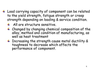 8
Load carrying capacity of component can be related
to the yield strength, fatigue strength or creep
strength depending on loading & service condition.
All are structure sensitive.
Changed by changing chemical composition of the
alloy, method and condition of manufacturing, as
well as heat treatment
Increasing the strength cause metal ductility &
toughness to decrease which affects the
performance of component.
 