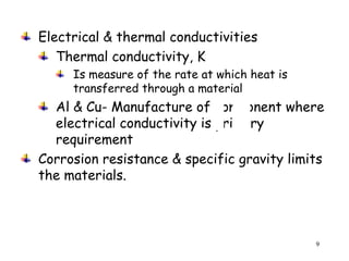 9
Electrical & thermal conductivities
Thermal conductivity, K
Is measure of the rate at which heat is
transferred through a material
Al & Cu- Manufacture of component where
electrical conductivity is primary
requirement
Corrosion resistance & specific gravity limits
the materials.
 