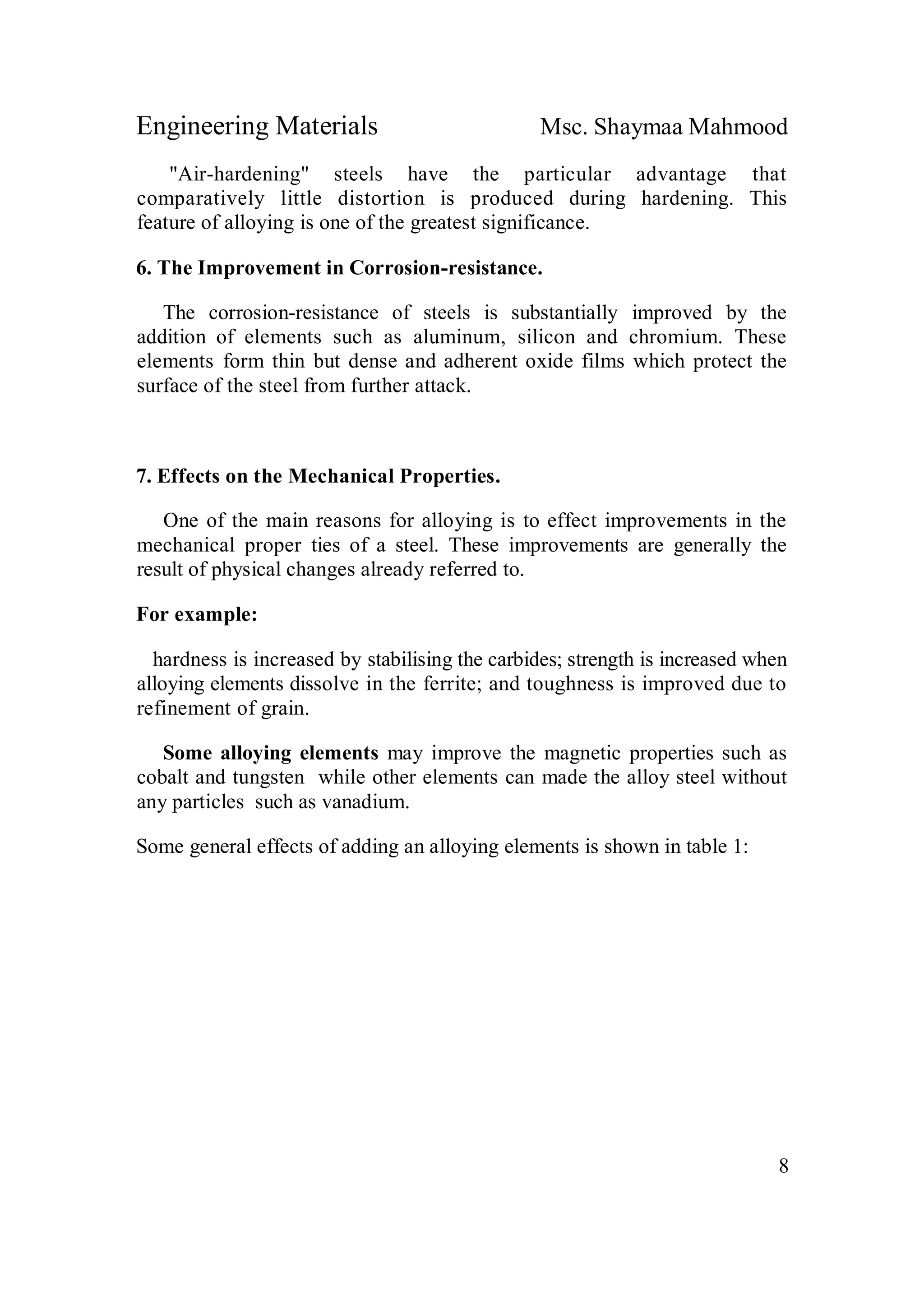 Engineering Materials Msc. Shaymaa Mahmood
8
"Air-hardening" steels have the particular advantage that
comparatively little distortion is produced during hardening. This
feature of alloying is one of the greatest significance.
6. The Improvement in Corrosion-resistance.
The corrosion-resistance of steels is substantially improved by the
addition of elements such as aluminum, silicon and chromium. These
elements form thin but dense and adherent oxide films which protect the
surface of the steel from further attack.
7. Effects on the Mechanical Properties.
One of the main reasons for alloying is to effect improvements in the
mechanical proper ties of a steel. These improvements are generally the
result of physical changes already referred to.
For example:
hardness is increased by stabilising the carbides; strength is increased when
alloying elements dissolve in the ferrite; and toughness is improved due to
refinement of grain.
Some alloying elements may improve the magnetic properties such as
cobalt and tungsten while other elements can made the alloy steel without
any particles such as vanadium.
Some general effects of adding an alloying elements is shown in table 1:
 