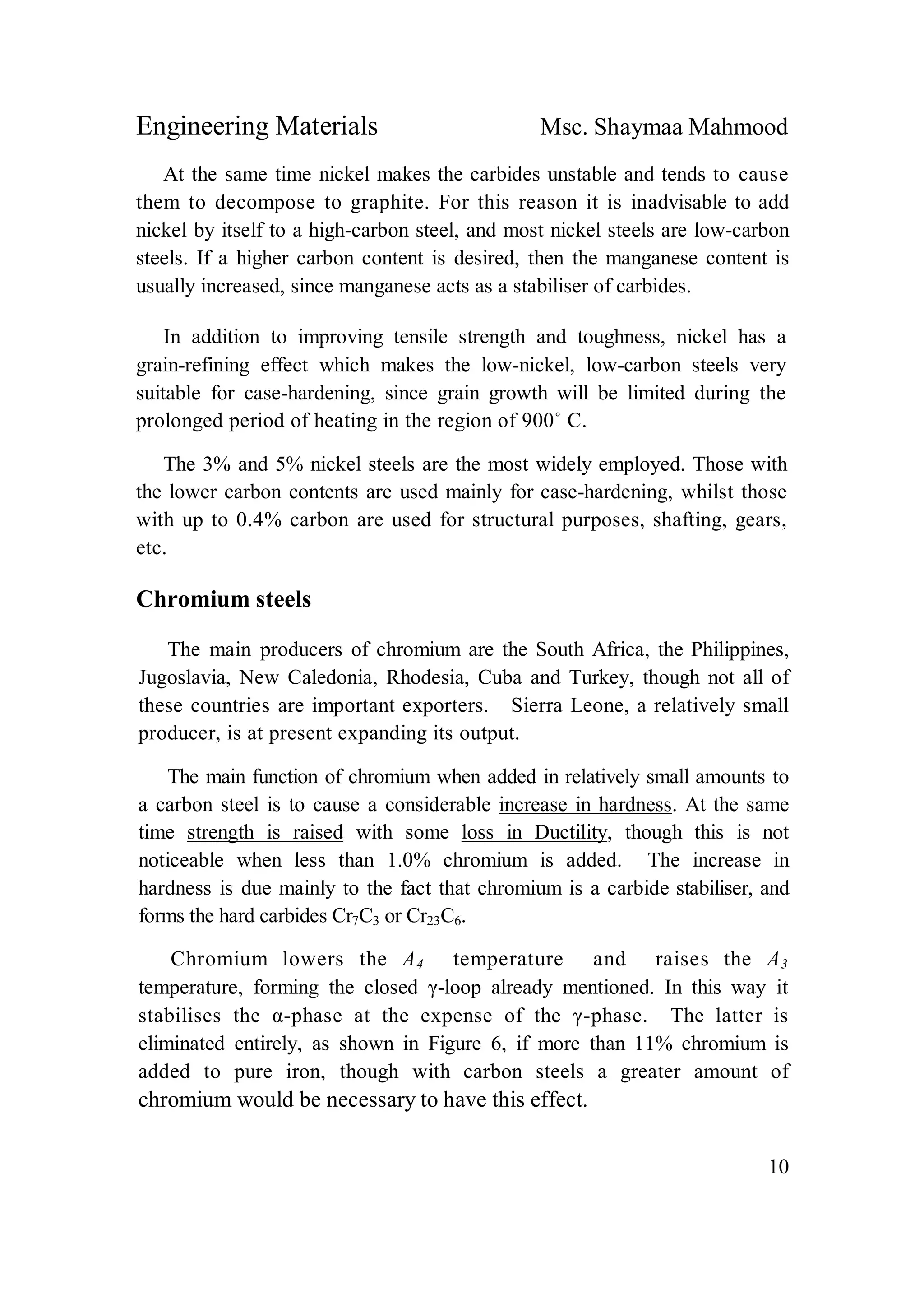 Engineering Materials Msc. Shaymaa Mahmood
10
At the same time nickel makes the carbides unstable and tends to cause
them to decompose to graphite. For this reason it is inadvisable to add
nickel by itself to a high-carbon steel, and most nickel steels are low-carbon
steels. If a higher carbon content is desired, then the manganese content is
usually increased, since manganese acts as a stabiliser of carbides.
In addition to improving tensile strength and toughness, nickel has a
grain-refining effect which makes the low-nickel, low-carbon steels very
suitable for case-hardening, since grain growth will be limited during the
prolonged period of heating in the region of 900˚ C.
The 3% and 5% nickel steels are the most widely employed. Those with
the lower carbon contents are used mainly for case-hardening, whilst those
with up to 0.4% carbon are used for structural purposes, shafting, gears,
etc.
Chromium steels
The main producers of chromium are the South Africa, the Philippines,
Jugoslavia, New Caledonia, Rhodesia, Cuba and Turkey, though not all of
these countries are important exporters. Sierra Leone, a relatively small
producer, is at present expanding its output.
The main function of chromium when added in relatively small amounts to
a carbon steel is to cause a considerable increase in hardness. At the same
time strength is raised with some loss in Ductility, though this is not
noticeable when less than 1.0% chromium is added. The increase in
hardness is due mainly to the fact that chromium is a carbide stabiliser, and
forms the hard carbides Cr7C3 or Cr23C6.
Chromium lowers the A4 temperature and raises the A3
temperature, forming the closed γ-loop already mentioned. In this way it
stabilises the α-phase at the expense of the γ-phase. The latter is
eliminated entirely, as shown in Figure 6, if more than 11% chromium is
added to pure iron, though with carbon steels a greater amount of
chromium would be necessary to have this effect.
 