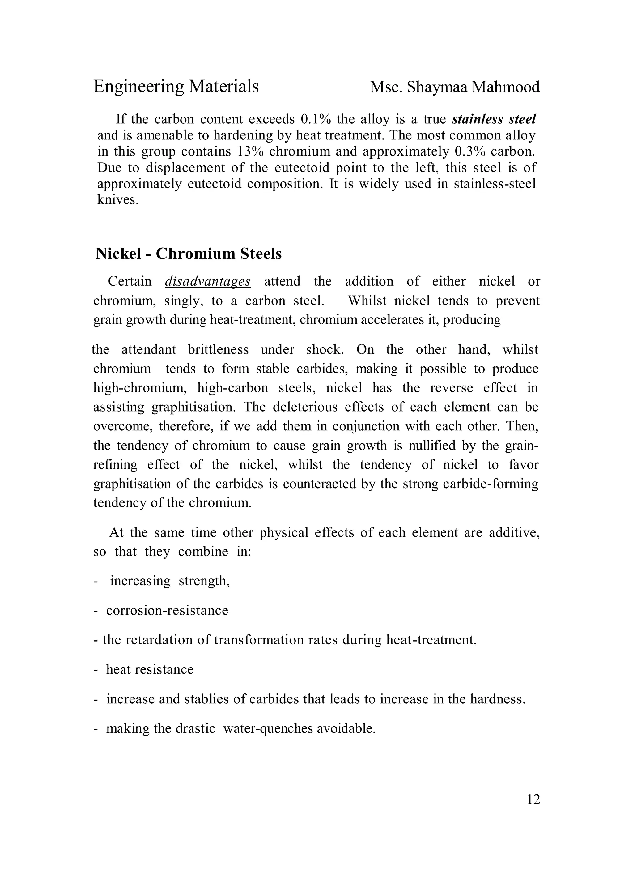 Engineering Materials Msc. Shaymaa Mahmood
12
If the carbon content exceeds 0.1% the alloy is a true stainless steel
and is amenable to hardening by heat treatment. The most common alloy
in this group contains 13% chromium and approximately 0.3% carbon.
Due to displacement of the eutectoid point to the left, this steel is of
approximately eutectoid composition. It is widely used in stainless-steel
knives.
Nickel - Chromium Steels
Certain disadvantages attend the addition of either nickel or
chromium, singly, to a carbon steel. Whilst nickel tends to prevent
grain growth during heat-treatment, chromium accelerates it, producing
the attendant brittleness under shock. On the other hand, whilst
chromium tends to form stable carbides, making it possible to produce
high-chromium, high-carbon steels, nickel has the reverse effect in
assisting graphitisation. The deleterious effects of each element can be
overcome, therefore, if we add them in conjunction with each other. Then,
the tendency of chromium to cause grain growth is nullified by the grain-
refining effect of the nickel, whilst the tendency of nickel to favor
graphitisation of the carbides is counteracted by the strong carbide-forming
tendency of the chromium.
At the same time other physical effects of each element are additive,
so that they combine in:
- increasing strength,
- corrosion-resistance
- the retardation of transformation rates during heat-treatment.
- heat resistance
- increase and stablies of carbides that leads to increase in the hardness.
- making the drastic water-quenches avoidable.
 