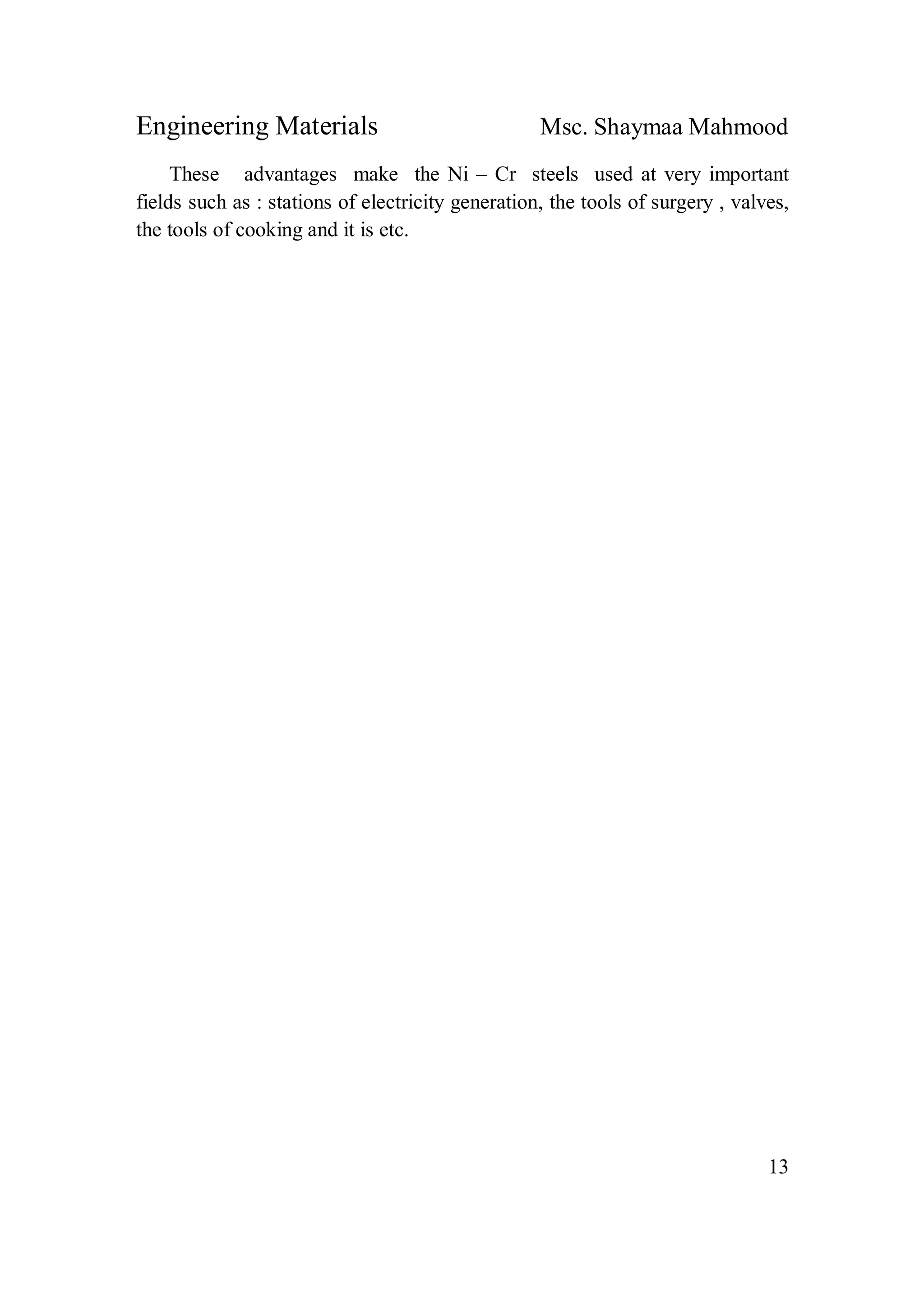 Engineering Materials Msc. Shaymaa Mahmood
13
These advantages make the Ni – Cr steels used at very important
fields such as : stations of electricity generation, the tools of surgery , valves,
the tools of cooking and it is etc.
 