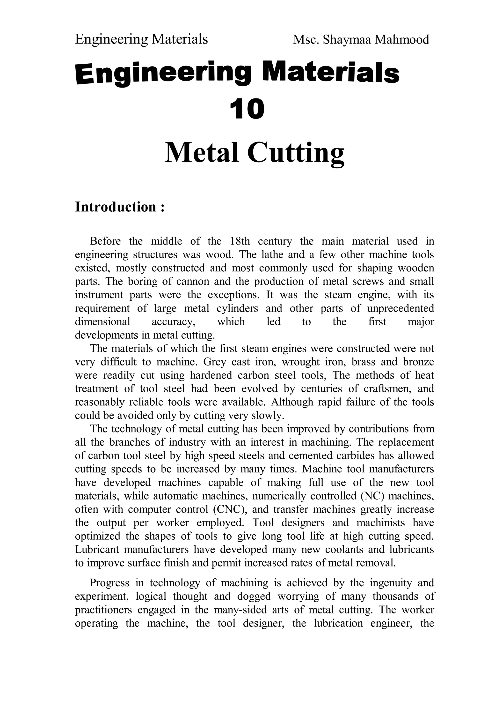 Engineering Materials Msc. Shaymaa Mahmood
Metal Cutting
Introduction :
Before the middle of the 18th century the main material used in
engineering structures was wood. The lathe and a few other machine tools
existed, mostly constructed and most commonly used for shaping wooden
parts. The boring of cannon and the production of metal screws and small
instrument parts were the exceptions. It was the steam engine, with its
requirement of large metal cylinders and other parts of unprecedented
dimensional accuracy, which led to the first major
developments in metal cutting.
The materials of which the first steam engines were constructed were not
very difficult to machine. Grey cast iron, wrought iron, brass and bronze
were readily cut using hardened carbon steel tools, The methods of heat
treatment of tool steel had been evolved by centuries of craftsmen, and
reasonably reliable tools were available. Although rapid failure of the tools
could be avoided only by cutting very slowly.
The technology of metal cutting has been improved by contributions from
all the branches of industry with an interest in machining. The replacement
of carbon tool steel by high speed steels and cemented carbides has allowed
cutting speeds to be increased by many times. Machine tool manufacturers
have developed machines capable of making full use of the new tool
materials, while automatic machines, numerically controlled (NC) machines,
often with computer control (CNC), and transfer machines greatly increase
the output per worker employed. Tool designers and machinists have
optimized the shapes of tools to give long tool life at high cutting speed.
Lubricant manufacturers have developed many new coolants and lubricants
to improve surface finish and permit increased rates of metal removal.
Progress in technology of machining is achieved by the ingenuity and
experiment, logical thought and dogged worrying of many thousands of
practitioners engaged in the many-sided arts of metal cutting. The worker
operating the machine, the tool designer, the lubrication engineer, the
 