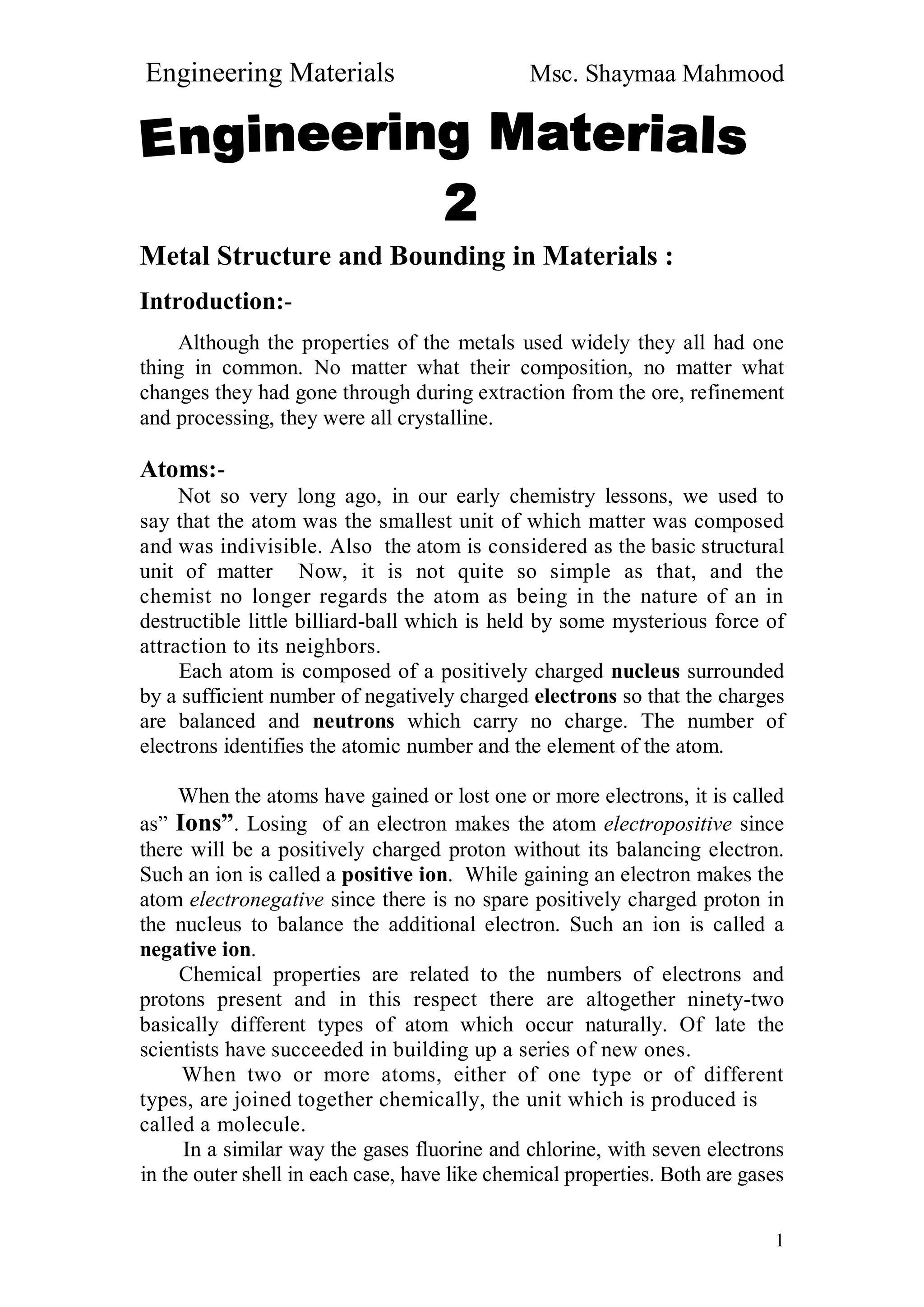 Engineering Materials Msc. Shaymaa Mahmood
1
Metal Structure and Bounding in Materials :
Introduction:-
Although the properties of the metals used widely they all had one
thing in common. No matter what their composition, no matter what
changes they had gone through during extraction from the ore, refinement
and processing, they were all crystalline.
Atoms:-
Not so very long ago, in our early chemistry lessons, we used to
say that the atom was the smallest unit of which matter was composed
and was indivisible. Also the atom is considered as the basic structural
unit of matter Now, it is not quite so simple as that, and the
chemist no longer regards the atom as being in the nature of an in
destructible little billiard-ball which is held by some mysterious force of
attraction to its neighbors.
Each atom is composed of a positively charged nucleus surrounded
by a sufficient number of negatively charged electrons so that the charges
are balanced and neutrons which carry no charge. The number of
electrons identifies the atomic number and the element of the atom.
When the atoms have gained or lost one or more electrons, it is called
as” Ions”. Losing of an electron makes the atom electropositive since
there will be a positively charged proton without its balancing electron.
Such an ion is called a positive ion. While gaining an electron makes the
atom electronegative since there is no spare positively charged proton in
the nucleus to balance the additional electron. Such an ion is called a
negative ion.
Chemical properties are related to the numbers of electrons and
protons present and in this respect there are altogether ninety-two
basically different types of atom which occur naturally. Of late the
scientists have succeeded in building up a series of new ones.
When two or more atoms, either of one type or of different
types, are joined together chemically, the unit which is produced is
called a molecule.
In a similar way the gases fluorine and chlorine, with seven electrons
in the outer shell in each case, have like chemical properties. Both are gases
 