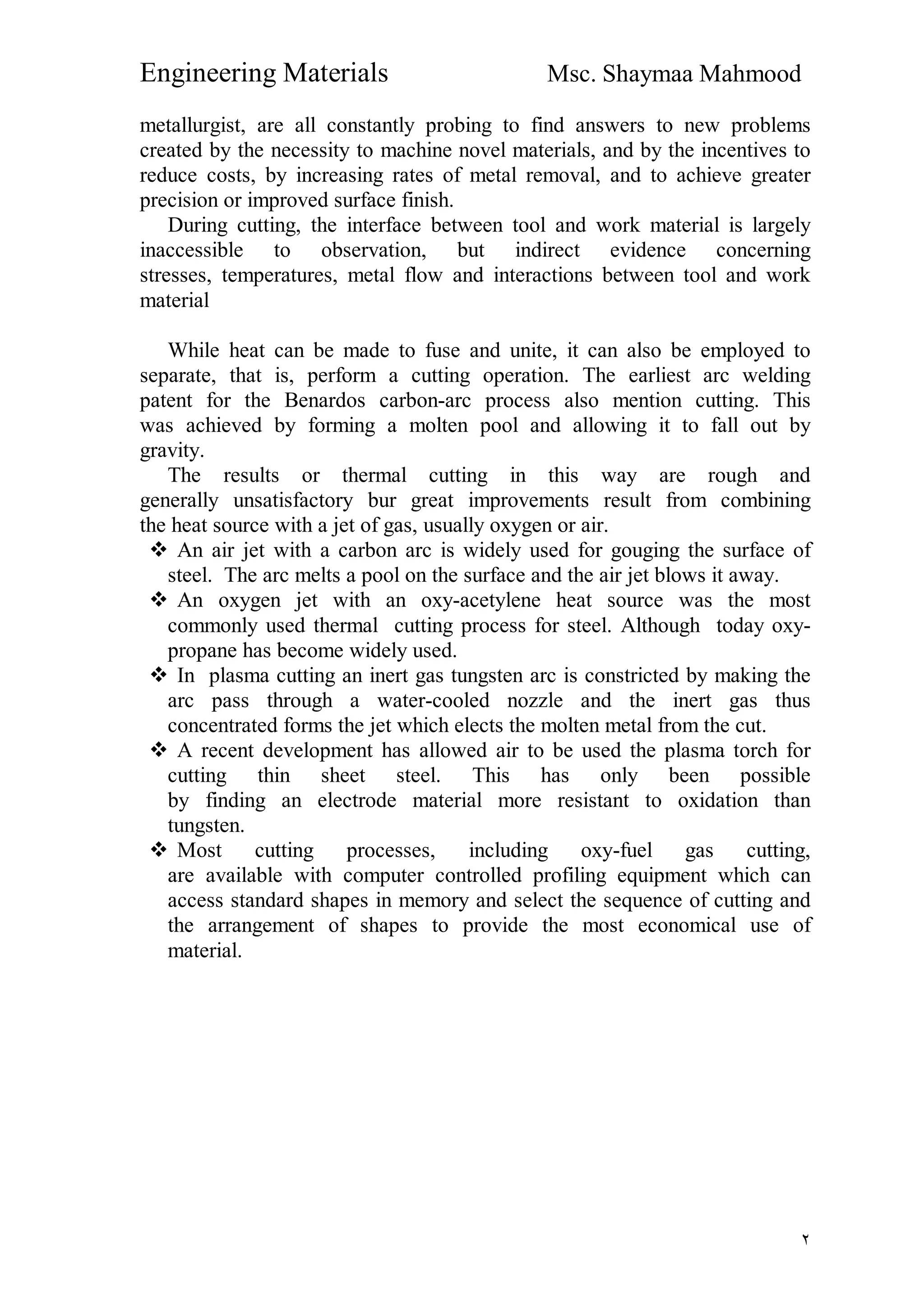 Engineering Materials Msc. Shaymaa Mahmood
٢
metallurgist, are all constantly probing to find answers to new problems
created by the necessity to machine novel materials, and by the incentives to
reduce costs, by increasing rates of metal removal, and to achieve greater
precision or improved surface finish.
During cutting, the interface between tool and work material is largely
inaccessible to observation, but indirect evidence concerning
stresses, temperatures, metal flow and interactions between tool and work
material
While heat can be made to fuse and unite, it can also be employed to
separate, that is, perform a cutting operation. The earliest arc welding
patent for the Benardos carbon-arc process also mention cutting. This
was achieved by forming a molten pool and allowing it to fall out by
gravity.
The results or thermal cutting in this way are rough and
generally unsatisfactory bur great improvements result from combining
the heat source with a jet of gas, usually oxygen or air.
 An air jet with a carbon arc is widely used for gouging the surface of
steel. The arc melts a pool on the surface and the air jet blows it away.
 An oxygen jet with an oxy-acetylene heat source was the most
commonly used thermal cutting process for steel. Although today oxy-
propane has become widely used.
 In plasma cutting an inert gas tungsten arc is constricted by making the
arc pass through a water-cooled nozzle and the inert gas thus
concentrated forms the jet which elects the molten metal from the cut.
 A recent development has allowed air to be used the plasma torch for
cutting thin sheet steel. This has only been possible
by finding an electrode material more resistant to oxidation than
tungsten.
 Most cutting processes, including oxy-fuel gas cutting,
are available with computer controlled profiling equipment which can
access standard shapes in memory and select the sequence of cutting and
the arrangement of shapes to provide the most economical use of
material.
 