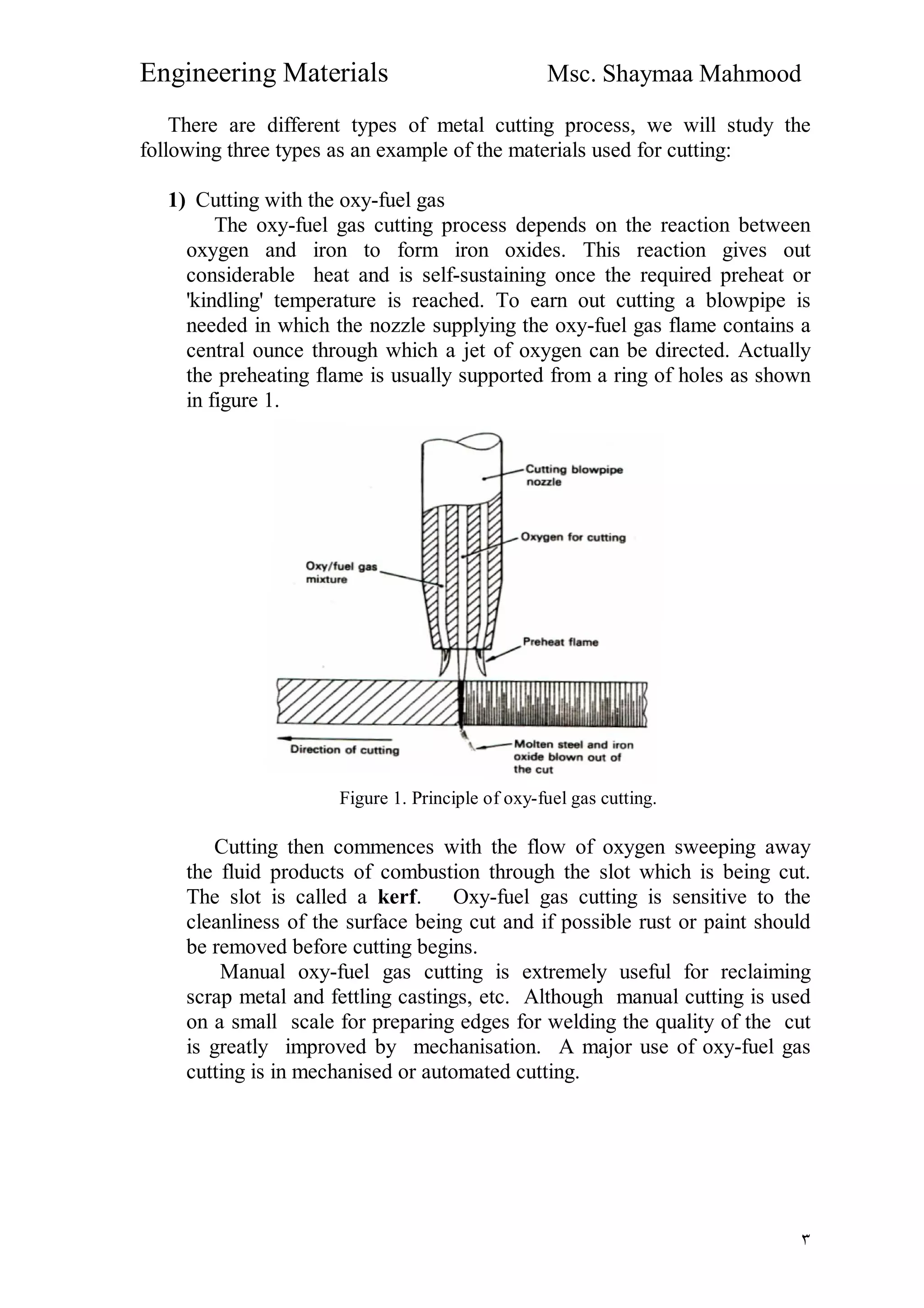 Engineering Materials Msc. Shaymaa Mahmood
٣
There are different types of metal cutting process, we will study the
following three types as an example of the materials used for cutting:
1) Cutting with the oxy-fuel gas
The oxy-fuel gas cutting process depends on the reaction between
oxygen and iron to form iron oxides. This reaction gives out
considerable heat and is self-sustaining once the required preheat or
'kindling' temperature is reached. To earn out cutting a blowpipe is
needed in which the nozzle supplying the oxy-fuel gas flame contains a
central ounce through which a jet of oxygen can be directed. Actually
the preheating flame is usually supported from a ring of holes as shown
in figure 1.
Figure 1. Principle of oxy-fuel gas cutting.
Cutting then commences with the flow of oxygen sweeping away
the fluid products of combustion through the slot which is being cut.
The slot is called a kerf. Oxy-fuel gas cutting is sensitive to the
cleanliness of the surface being cut and if possible rust or paint should
be removed before cutting begins.
Manual oxy-fuel gas cutting is extremely useful for reclaiming
scrap metal and fettling castings, etc. Although manual cutting is used
on a small scale for preparing edges for welding the quality of the cut
is greatly improved by mechanisation. A major use of oxy-fuel gas
cutting is in mechanised or automated cutting.
 