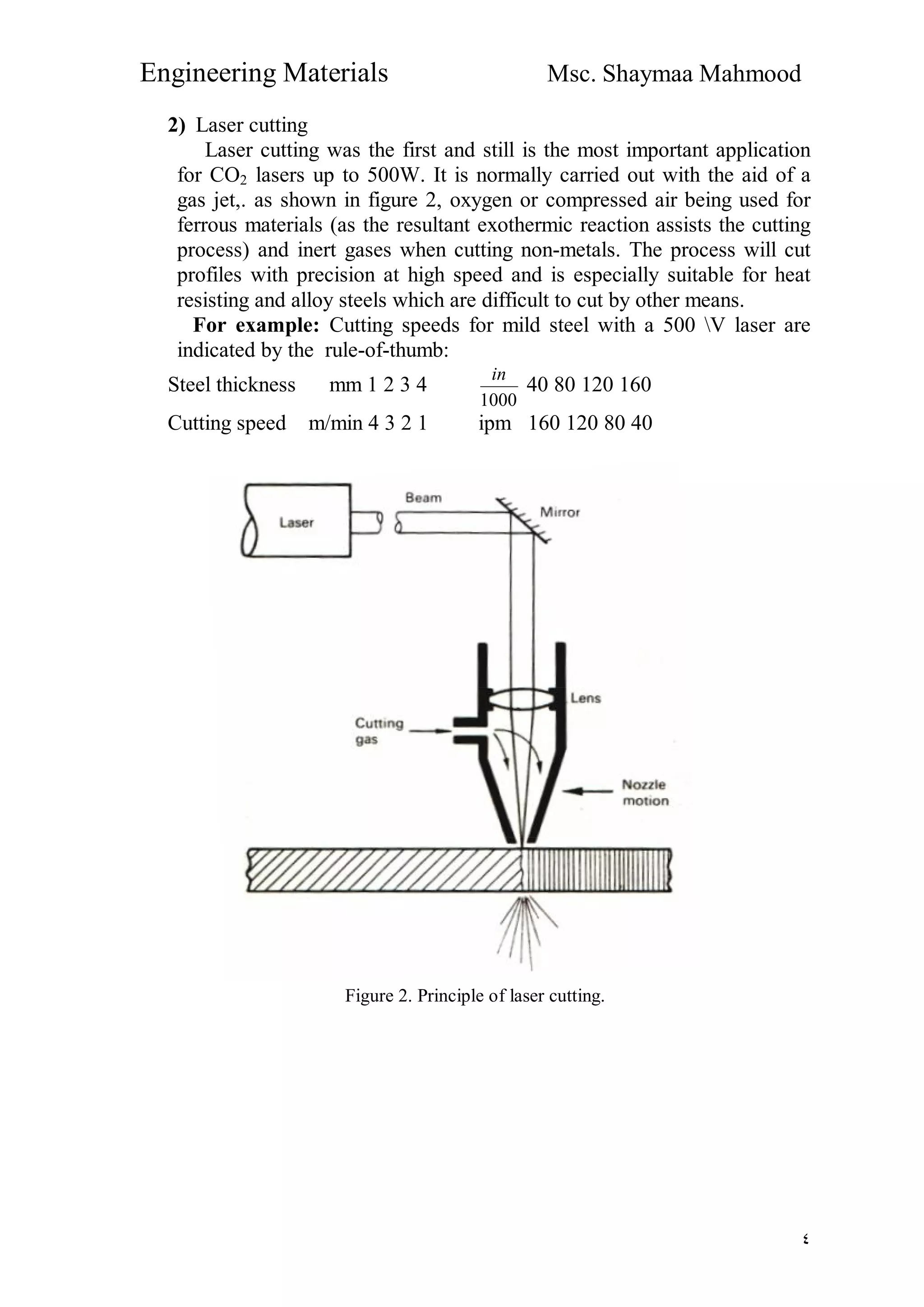 Engineering Materials Msc. Shaymaa Mahmood
٤
2) Laser cutting
Laser cutting was the first and still is the most important application
for CO2 lasers up to 500W. It is normally carried out with the aid of a
gas jet,. as shown in figure 2, oxygen or compressed air being used for
ferrous materials (as the resultant exothermic reaction assists the cutting
process) and inert gases when cutting non-metals. The process will cut
profiles with precision at high speed and is especially suitable for heat
resisting and alloy steels which are difficult to cut by other means.
For example: Cutting speeds for mild steel with a 500 V laser are
indicated by the rule-of-thumb:
Steel thickness mm 1 2 3 4
1000
in
40 80 120 160
Cutting speed m/min 4 3 2 1 ipm 160 120 80 40
Figure 2. Principle of laser cutting.
 