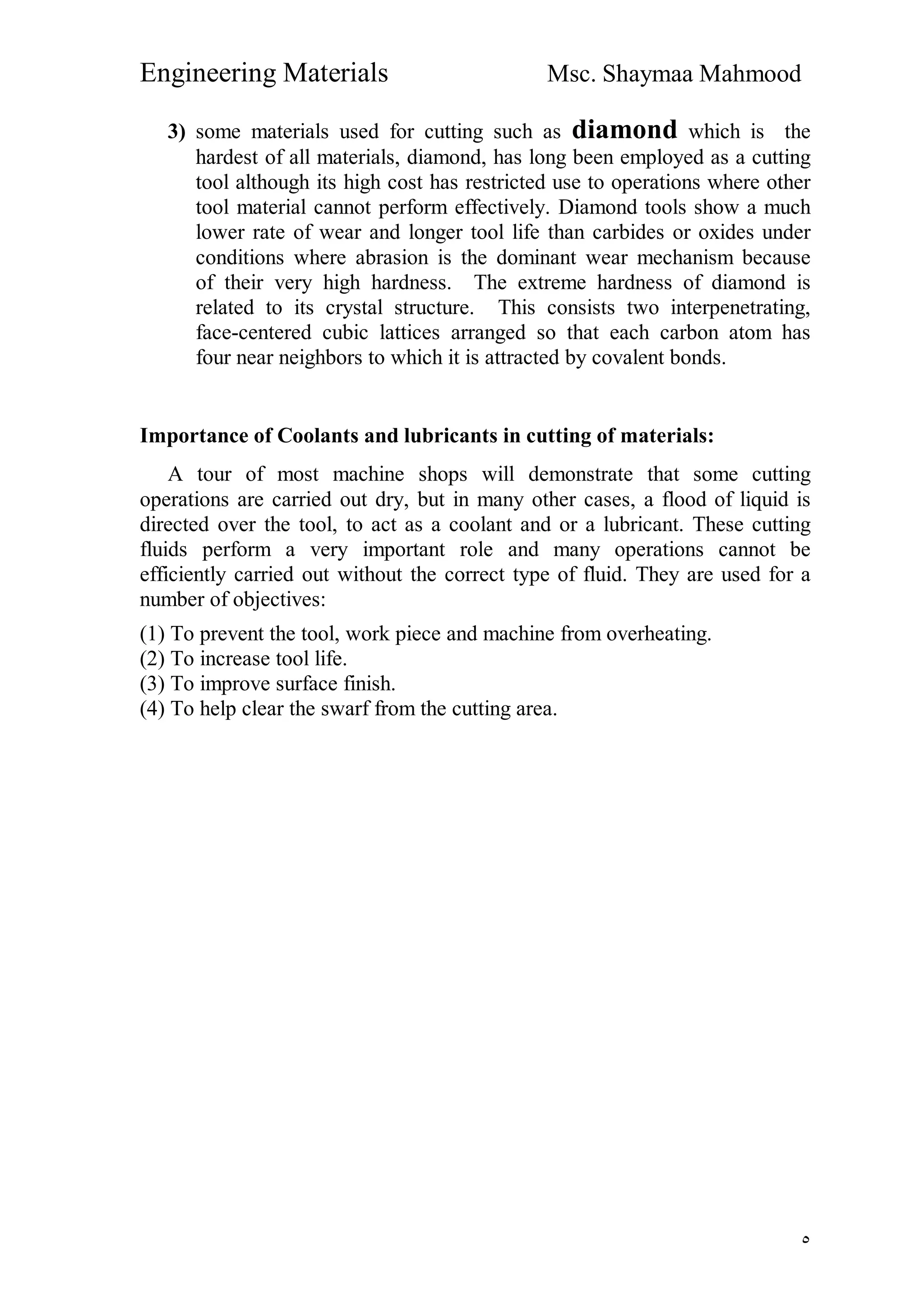 Engineering Materials Msc. Shaymaa Mahmood
٥
3) some materials used for cutting such as diamond which is the
hardest of all materials, diamond, has long been employed as a cutting
tool although its high cost has restricted use to operations where other
tool material cannot perform effectively. Diamond tools show a much
lower rate of wear and longer tool life than carbides or oxides under
conditions where abrasion is the dominant wear mechanism because
of their very high hardness. The extreme hardness of diamond is
related to its crystal structure. This consists two interpenetrating,
face-centered cubic lattices arranged so that each carbon atom has
four near neighbors to which it is attracted by covalent bonds.
Importance of Coolants and lubricants in cutting of materials:
A tour of most machine shops will demonstrate that some cutting
operations are carried out dry, but in many other cases, a flood of liquid is
directed over the tool, to act as a coolant and or a lubricant. These cutting
fluids perform a very important role and many operations cannot be
efficiently carried out without the correct type of fluid. They are used for a
number of objectives:
(1) To prevent the tool, work piece and machine from overheating.
(2) To increase tool life.
(3) To improve surface finish.
(4) To help clear the swarf from the cutting area.
 