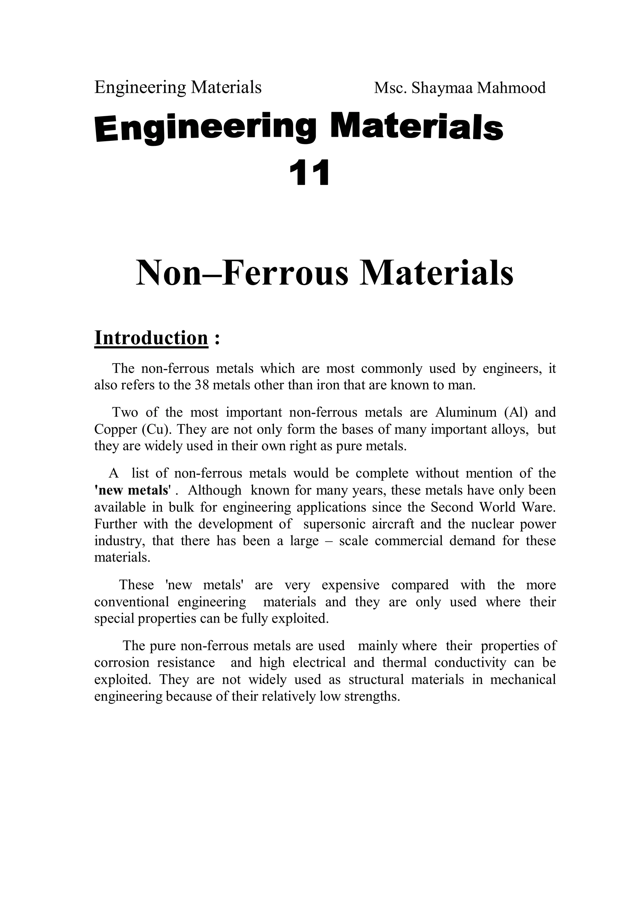 Engineering Materials Msc. Shaymaa Mahmood
Non–Ferrous Materials
Introduction :
The non-ferrous metals which are most commonly used by engineers, it
also refers to the 38 metals other than iron that are known to man.
Two of the most important non-ferrous metals are Aluminum (Al) and
Copper (Cu). They are not only form the bases of many important alloys, but
they are widely used in their own right as pure metals.
A list of non-ferrous metals would be complete without mention of the
'new metals' . Although known for many years, these metals have only been
available in bulk for engineering applications since the Second World Ware.
Further with the development of supersonic aircraft and the nuclear power
industry, that there has been a large – scale commercial demand for these
materials.
These 'new metals' are very expensive compared with the more
conventional engineering materials and they are only used where their
special properties can be fully exploited.
The pure non-ferrous metals are used mainly where their properties of
corrosion resistance and high electrical and thermal conductivity can be
exploited. They are not widely used as structural materials in mechanical
engineering because of their relatively low strengths.
 